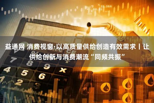 益通网 消费视窗·以高质量供给创造有效需求丨让供给创新与消费潮流“同频共振”