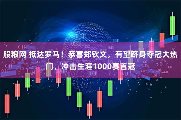 股粮网 抵达罗马！恭喜郑钦文，有望跻身夺冠大热门，冲击生涯1000赛首冠