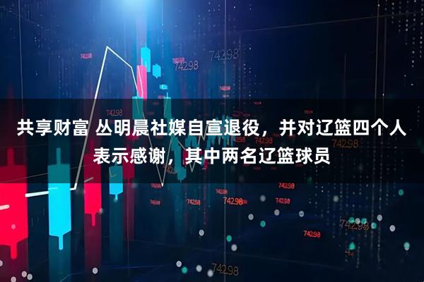 共享财富 丛明晨社媒自宣退役，并对辽篮四个人表示感谢，其中两名辽篮球员