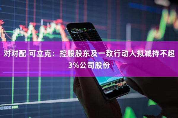 对对配 可立克：控股股东及一致行动人拟减持不超3%公司股份