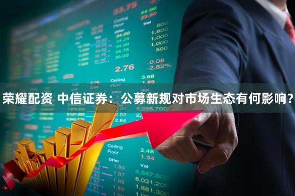 荣耀配资 中信证券：公募新规对市场生态有何影响？
