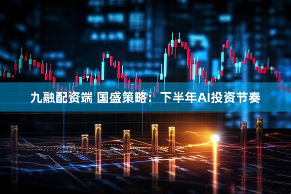九融配资端 国盛策略：下半年AI投资节奏