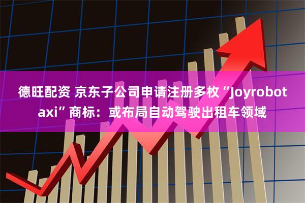 德旺配资 京东子公司申请注册多枚“Joyrobotaxi”商标：或布局自动驾驶出租车领域
