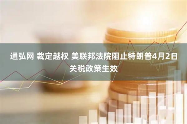 通弘网 裁定越权 美联邦法院阻止特朗普4月2日关税政策生效