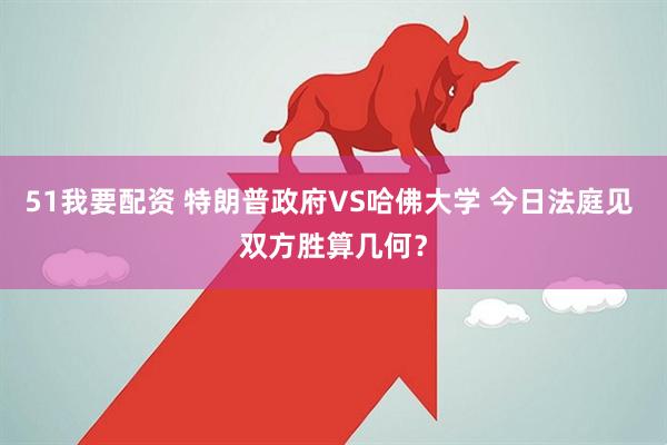 51我要配资 特朗普政府VS哈佛大学 今日法庭见 双方胜算几何？
