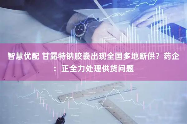 智慧优配 甘露特钠胶囊出现全国多地断供？药企：正全力处理供货问题