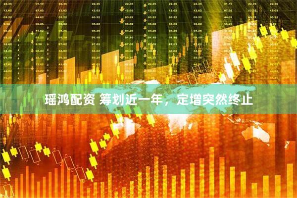 瑶鸿配资 筹划近一年，定增突然终止