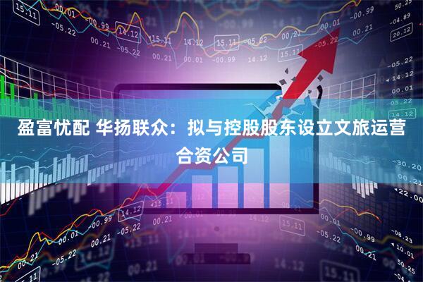 盈富忧配 华扬联众：拟与控股股东设立文旅运营合资公司