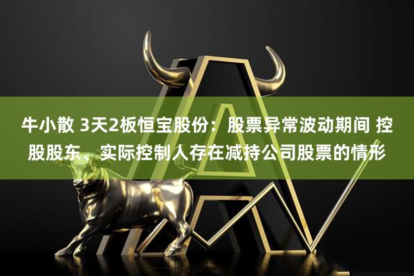牛小散 3天2板恒宝股份：股票异常波动期间 控股股东、实际控制人存在减持公司股票的情形