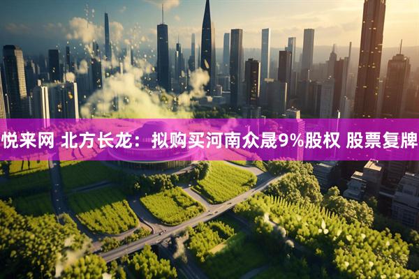 悦来网 北方长龙：拟购买河南众晟9%股权 股票复牌