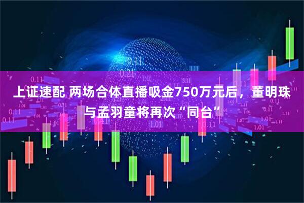 上证速配 两场合体直播吸金750万元后，董明珠与孟羽童将再次“同台”
