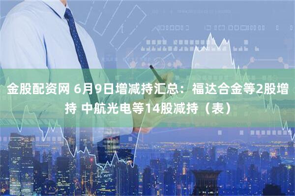 金股配资网 6月9日增减持汇总：福达合金等2股增持 中航光电等14股减持（表）