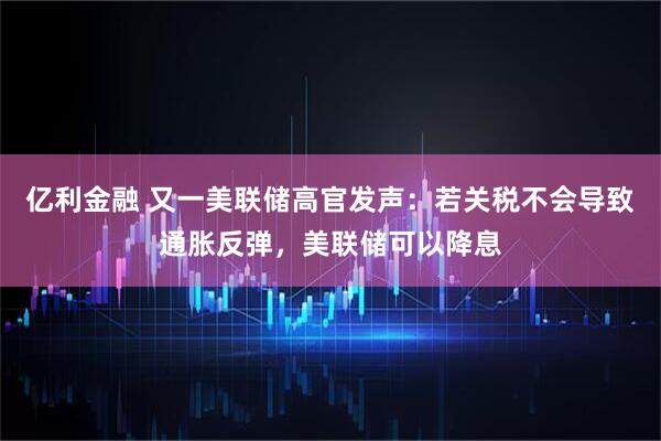 亿利金融 又一美联储高官发声：若关税不会导致通胀反弹，美联储可以降息
