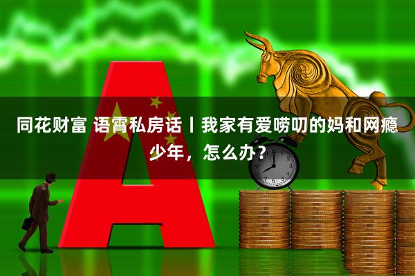 同花财富 语霄私房话丨我家有爱唠叨的妈和网瘾少年，怎么办？