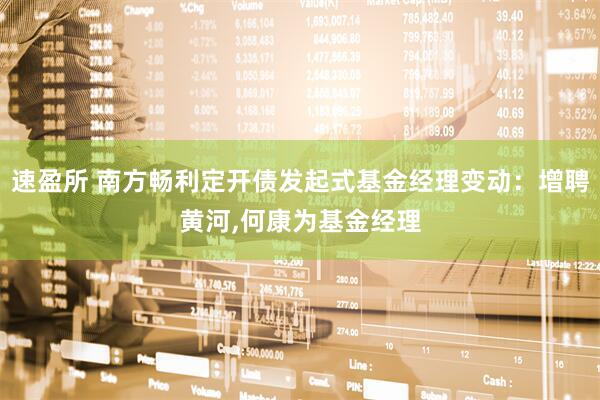 速盈所 南方畅利定开债发起式基金经理变动：增聘黄河,何康为基金经理
