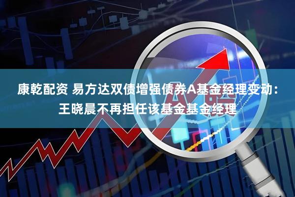 康乾配资 易方达双债增强债券A基金经理变动：王晓晨不再担任该基金基金经理