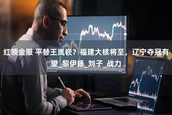 红领金服 平替王岚嵚？福建大核将至，辽宁夺冠有望_黎伊扬_刘子_战力