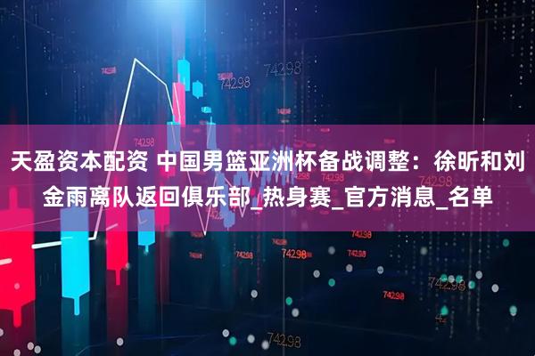 天盈资本配资 中国男篮亚洲杯备战调整：徐昕和刘金雨离队返回俱乐部_热身赛_官方消息_名单