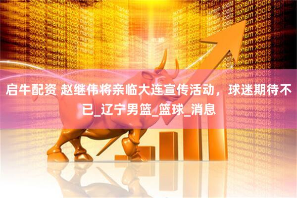 启牛配资 赵继伟将亲临大连宣传活动，球迷期待不已_辽宁男篮_篮球_消息