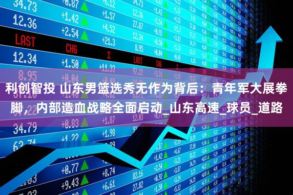 利创智投 山东男篮选秀无作为背后：青年军大展拳脚，内部造血战略全面启动_山东高速_球员_道路
