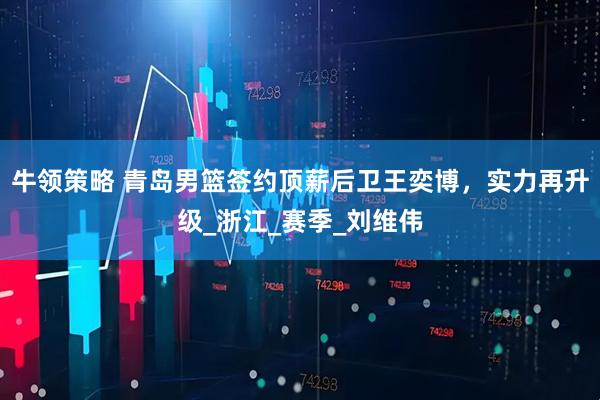 牛领策略 青岛男篮签约顶薪后卫王奕博，实力再升级_浙江_赛季_刘维伟