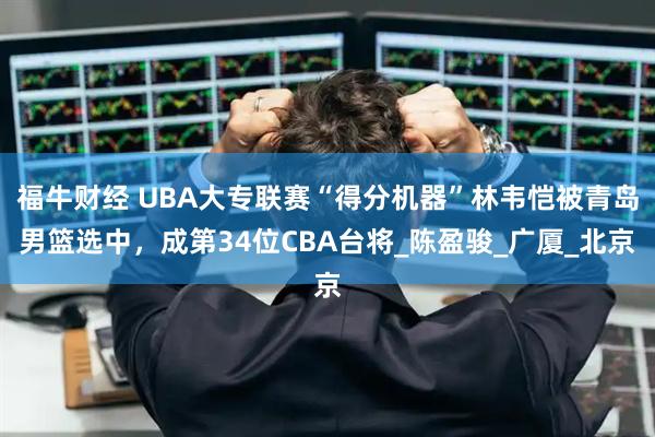 福牛财经 UBA大专联赛“得分机器”林韦恺被青岛男篮选中，成第34位CBA台将_陈盈骏_广厦_北京