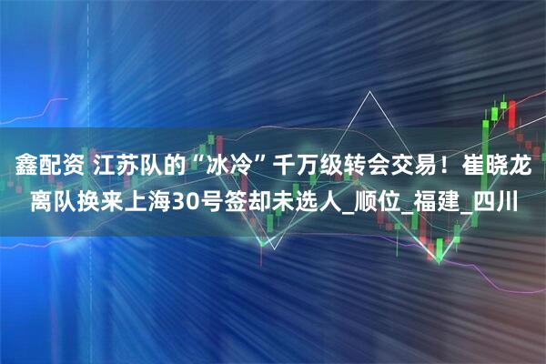 鑫配资 江苏队的“冰冷”千万级转会交易！崔晓龙离队换来上海30号签却未选人_顺位_福建_四川