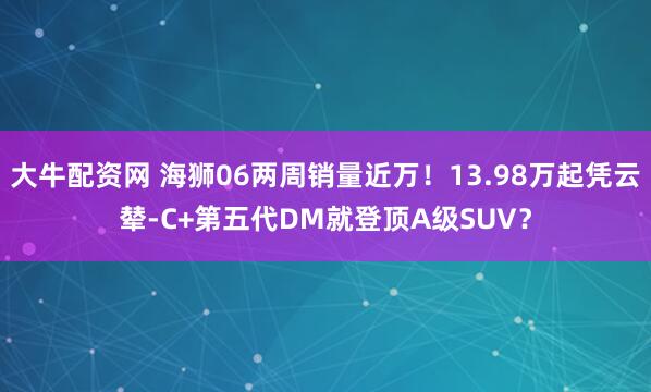 大牛配资网 海狮06两周销量近万！13.98万起凭云辇-C+第五代DM就登顶A级SUV？