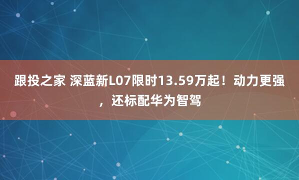 跟投之家 深蓝新L07限时13.59万起！动力更强，还标配华为智驾