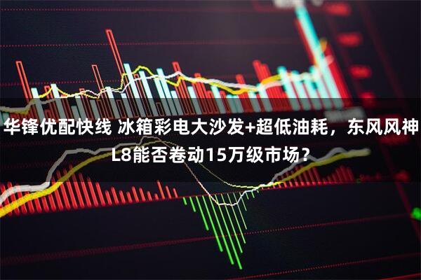 华锋优配快线 冰箱彩电大沙发+超低油耗，东风风神L8能否卷动15万级市场？