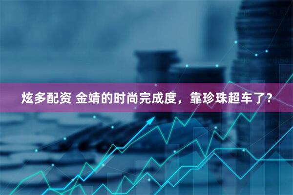 炫多配资 金靖的时尚完成度，靠珍珠超车了？