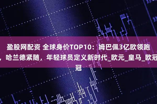 盈股网配资 全球身价TOP10：姆巴佩3亿欧领跑，哈兰德紧随，年轻球员定义新时代_欧元_皇马_欧冠