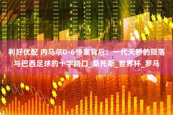 利好优配 内马尔0-6惨案背后：一代天骄的陨落与巴西足球的十字路口_桑托斯_世界杯_罗马