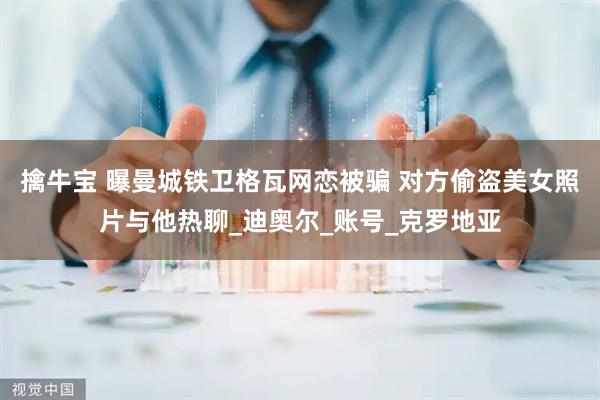 擒牛宝 曝曼城铁卫格瓦网恋被骗 对方偷盗美女照片与他热聊_迪奥尔_账号_克罗地亚