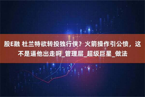 股E融 杜兰特欲转投独行侠？火箭操作引公愤，这不是逼他出走吗_管理层_超级巨星_做法