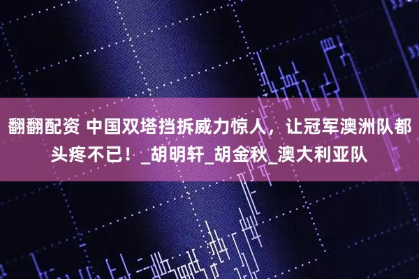 翻翻配资 中国双塔挡拆威力惊人，让冠军澳洲队都头疼不已！_胡明轩_胡金秋_澳大利亚队