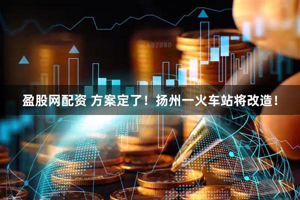 盈股网配资 方案定了！扬州一火车站将改造！