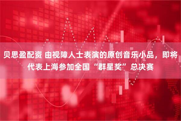 贝思盈配资 由视障人士表演的原创音乐小品，即将代表上海参加全国 “群星奖” 总决赛