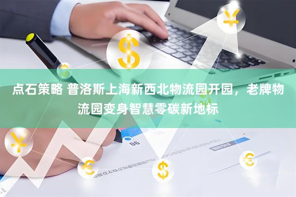 点石策略 普洛斯上海新西北物流园开园，老牌物流园变身智慧零碳新地标