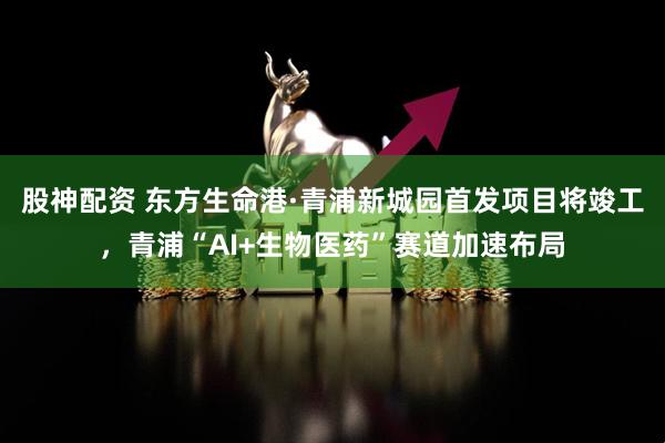 股神配资 东方生命港·青浦新城园首发项目将竣工，青浦“AI+生物医药”赛道加速布局