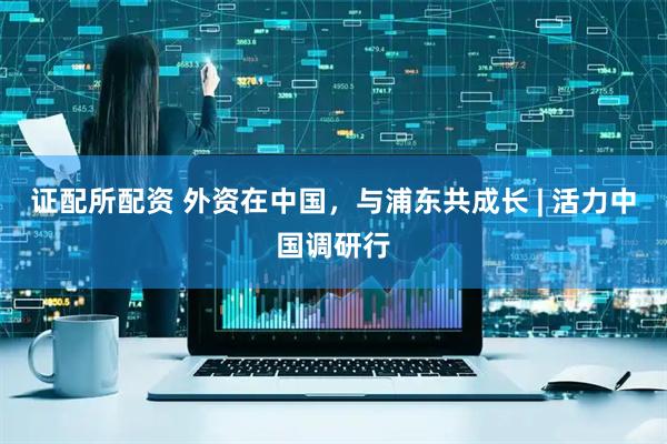 证配所配资 外资在中国，与浦东共成长 | 活力中国调研行