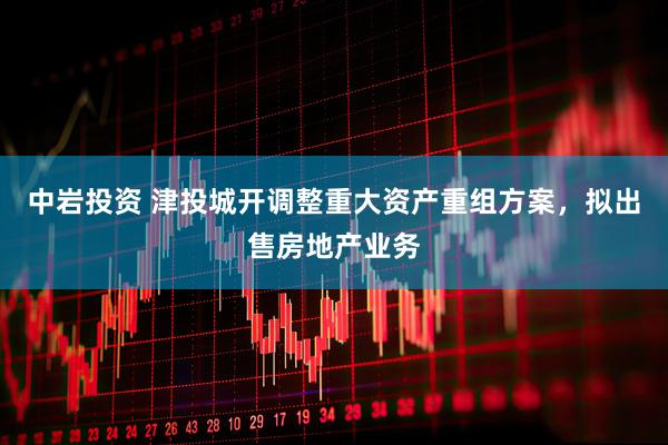 中岩投资 津投城开调整重大资产重组方案，拟出售房地产业务
