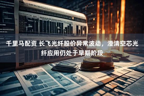 千里马配资 长飞光纤股价异常波动，澄清空芯光纤应用仍处于早期阶段
