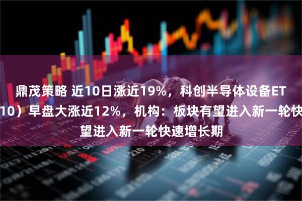 鼎茂策略 近10日涨近19%，科创半导体设备ETF（588710）早盘大涨近12%，机构：板块有望进入新一轮快速增长期