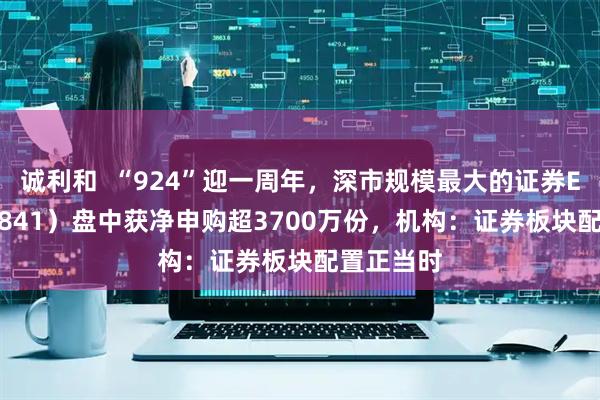 诚利和  “924”迎一周年，深市规模最大的证券ETF（159841）盘中获净申购超3700万份，机构：证券板块配置正当时
