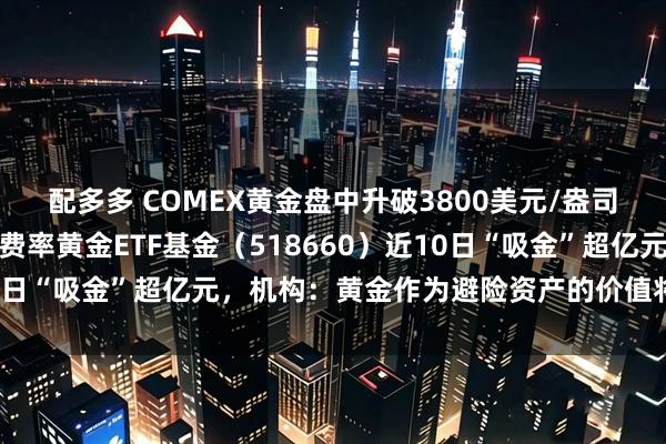 配多多 COMEX黄金盘中升破3800美元/盎司大关，全市场最低一档费率黄金ETF基金（518660）近10日“吸金”超亿元，机构：黄金作为避险资产的价值将持续提升