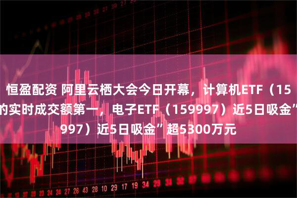 恒盈配资 阿里云栖大会今日开幕，计算机ETF（159998）同标的实时成交额第一，电子ETF（159997）近5日吸金”超5300万元