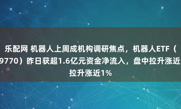 乐配网 机器人上周成机构调研焦点，机器人ETF（159770）昨日获超1.6亿元资金净流入，盘中拉升涨近1%